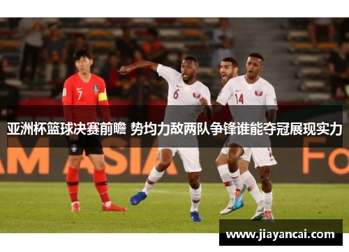 亚洲杯篮球决赛前瞻 势均力敌两队争锋谁能夺冠展现实力